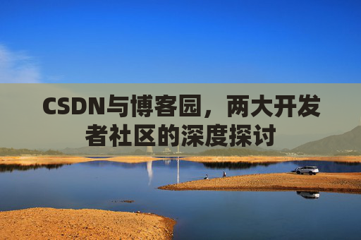 CSDN与博客园,两大开发者社区的深度探讨 CSDN与博客园,两大开发者社区的深度探讨